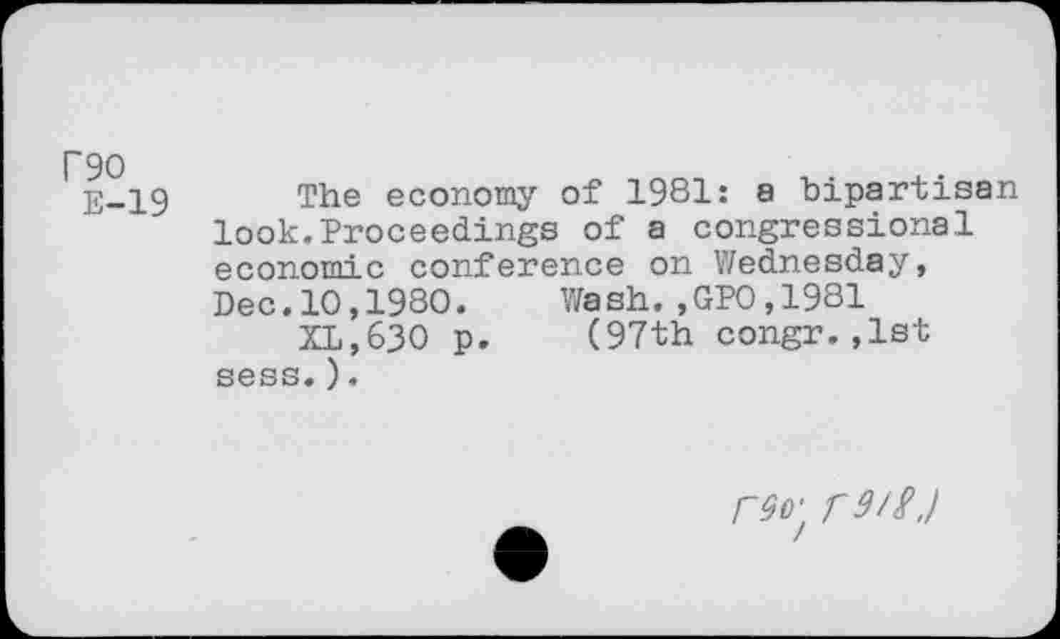 ﻿P90
E-19
The economy of 1981: a bipartisan look.Proceedings of a congressional economic conference on Wednesday, Dec.10,1980. Wash.,GPO,1981
XL,630 p. (97th congr.,1st sess.).
r90' r9/£./